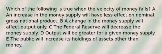 Which of the following is true when the velocity of money falls? A An increase in the money supply will have less effect on nominal gross national product. B A change in the money supply will affect output only. C The Federal Reserve will decrease the money supply. D Output will be greater for a given money supply. E The public will increase its holdings of assets other than money.