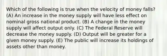 Which of the following is true when the velocity of money falls? (A) An increase in the money supply will have less effect on nominal gross national product. (B) A change in the money supply will affect output only. (C) The Federal Reserve will decrease the money supply. (D) Output will be greater for a given money supply. (E) The public will increase its holdings of assets other than money.