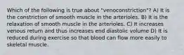 Which of the following is true about "venoconstriction"? A) It is the constriction of smooth muscle in the arterioles. B) It is the relaxation of smooth muscle in the arterioles. C) It increases venous return and thus increases end diastolic volume D) It is reduced during exercise so that blood can flow more easily to skeletal muscle.