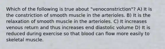 Which of the following is true about "venoconstriction"? A) It is the constriction of smooth muscle in the arterioles. B) It is the relaxation of smooth muscle in the arterioles. C) It increases venous return and thus increases end diastolic volume D) It is reduced during exercise so that blood can flow more easily to skeletal muscle.