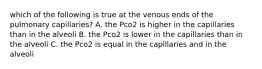 which of the following is true at the venous ends of the pulmonary capillaries? A. the Pco2 is higher in the capillaries than in the alveoli B. the Pco2 is lower in the capillaries than in the alveoli C. the Pco2 is equal in the capillaries and in the alveoli