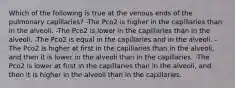 Which of the following is true at the venous ends of the pulmonary capillaries? -The Pco2 is higher in the capillaries than in the alveoli. -The Pco2 is lower in the capillaries than in the alveoli. -The Pco2 is equal in the capillaries and in the alveoli. -The Pco2 is higher at first in the capillaries than in the alveoli, and then it is lower in the alveoli than in the capillaries. -The Pco2 is lower at first in the capillaries than in the alveoli, and then it is higher in the alveoli than in the capillaries.