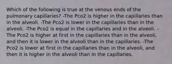 Which of the following is true at the venous ends of the pulmonary capillaries? -The Pco2 is higher in the capillaries than in the alveoli. -The Pco2 is lower in the capillaries than in the alveoli. -The Pco2 is equal in the capillaries and in the alveoli. -The Pco2 is higher at first in the capillaries than in the alveoli, and then it is lower in the alveoli than in the capillaries. -The Pco2 is lower at first in the capillaries than in the alveoli, and then it is higher in the alveoli than in the capillaries.