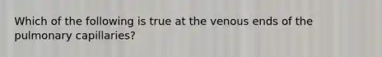 Which of the following is true at the venous ends of the pulmonary capillaries?
