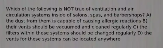 Which of the following is NOT true of ventilation and air circulation systems inside of salons, spas, and barbershops? A) the dust from them is capable of causing allergic reactions B) their vents should be vacuumed and cleaned regularly C) the filters within these systems should be changed regularly D) the vents for these systems can be located anywhere