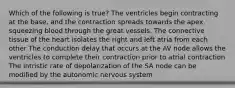 Which of the following is true? The ventricles begin contracting at the base, and the contraction spreads towards the apex, squeezing blood through the great vessels. The connective tissue of the heart isolates the right and left atria from each other The conduction delay that occurs at the AV node allows the ventricles to complete their contraction prior to atrial contraction The intristic rate of depolarization of the SA node can be modified by the autonomic nervous system