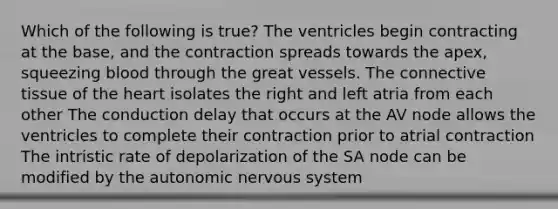 Which of the following is true? The ventricles begin contracting at the base, and the contraction spreads towards the apex, squeezing blood through the great vessels. The connective tissue of the heart isolates the right and left atria from each other The conduction delay that occurs at the AV node allows the ventricles to complete their contraction prior to atrial contraction The intristic rate of depolarization of the SA node can be modified by the autonomic nervous system