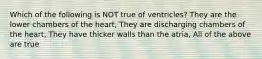 Which of the following is NOT true of ventricles? They are the lower chambers of the heart, They are discharging chambers of the heart, They have thicker walls than the atria, All of the above are true