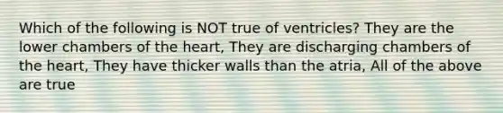 Which of the following is NOT true of ventricles? They are the lower chambers of the heart, They are discharging chambers of the heart, They have thicker walls than the atria, All of the above are true