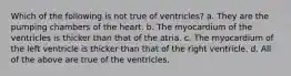 Which of the following is not true of ventricles? a. They are the pumping chambers of the heart. b. The myocardium of the ventricles is thicker than that of the atria. c. The myocardium of the left ventricle is thicker than that of the right ventricle. d. All of the above are true of the ventricles.