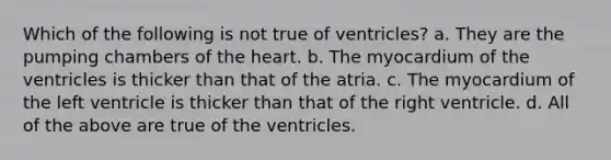 Which of the following is not true of ventricles? a. They are the pumping chambers of <a href='https://www.questionai.com/knowledge/kya8ocqc6o-the-heart' class='anchor-knowledge'>the heart</a>. b. The myocardium of the ventricles is thicker than that of the atria. c. The myocardium of the left ventricle is thicker than that of the right ventricle. d. All of the above are true of the ventricles.