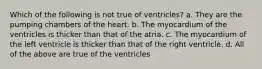 Which of the following is not true of ventricles? a. They are the pumping chambers of the heart. b. The myocardium of the ventricles is thicker than that of the atria. c. The myocardium of the left ventricle is thicker than that of the right ventricle. d. All of the above are true of the ventricles