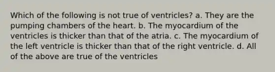 Which of the following is not true of ventricles? a. They are the pumping chambers of the heart. b. The myocardium of the ventricles is thicker than that of the atria. c. The myocardium of the left ventricle is thicker than that of the right ventricle. d. All of the above are true of the ventricles