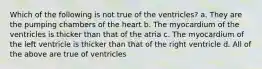 Which of the following is not true of the ventricles? a. They are the pumping chambers of the heart b. The myocardium of the ventricles is thicker than that of the atria c. The myocardium of the left ventricle is thicker than that of the right ventricle d. All of the above are true of ventricles