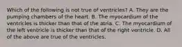 Which of the following is not true of ventricles? A. They are the pumping chambers of the heart. B. The myocardium of the ventricles is thicker than that of the atria. C. The myocardium of the left ventricle is thicker than that of the right ventricle. D. All of the above are true of the ventricles.