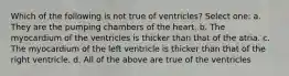 Which of the following is not true of ventricles? Select one: a. They are the pumping chambers of the heart. b. The myocardium of the ventricles is thicker than that of the atria. c. The myocardium of the left ventricle is thicker than that of the right ventricle. d. All of the above are true of the ventricles