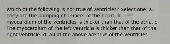 Which of the following is not true of ventricles? Select one: a. They are the pumping chambers of the heart. b. The myocardium of the ventricles is thicker than that of the atria. c. The myocardium of the left ventricle is thicker than that of the right ventricle. d. All of the above are true of the ventricles