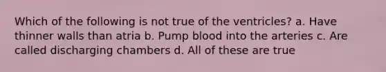 Which of the following is not true of the ventricles? a. Have thinner walls than atria b. Pump blood into the arteries c. Are called discharging chambers d. All of these are true