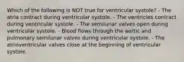 Which of the following is NOT true for ventricular systole? - The atria contract during ventricular systole. - The ventricles contract during ventricular systole. - The semilunar valves open during ventricular systole. - Blood flows through the aortic and pulmonary semilunar valves during ventricular systole. - The atrioventricular valves close at the beginning of ventricular systole.