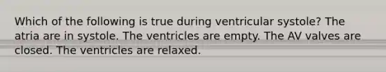 Which of the following is true during ventricular systole? The atria are in systole. The ventricles are empty. The AV valves are closed. The ventricles are relaxed.