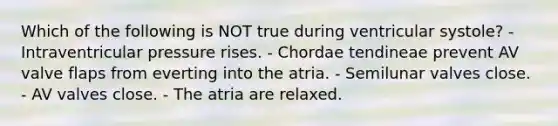 Which of the following is NOT true during ventricular systole? - Intraventricular pressure rises. - Chordae tendineae prevent AV valve flaps from everting into the atria. - Semilunar valves close. - AV valves close. - The atria are relaxed.