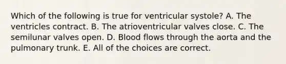 Which of the following is true for ventricular systole? A. The ventricles contract. B. The atrioventricular valves close. C. The semilunar valves open. D. Blood flows through the aorta and the pulmonary trunk. E. All of the choices are correct.