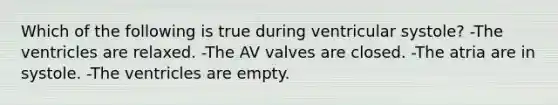 Which of the following is true during ventricular systole? -The ventricles are relaxed. -The AV valves are closed. -The atria are in systole. -The ventricles are empty.