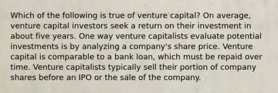 Which of the following is true of venture capital? On average, venture capital investors seek a return on their investment in about five years. One way venture capitalists evaluate potential investments is by analyzing a company's share price. Venture capital is comparable to a bank loan, which must be repaid over time. Venture capitalists typically sell their portion of company shares before an IPO or the sale of the company.