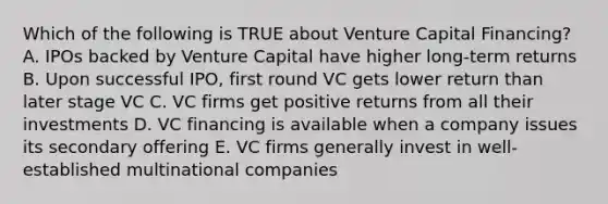 Which of the following is TRUE about Venture Capital Financing? A. IPOs backed by Venture Capital have higher long-term returns B. Upon successful IPO, first round VC gets lower return than later stage VC C. VC firms get positive returns from all their investments D. VC financing is available when a company issues its secondary offering E. VC firms generally invest in well-established multinational companies