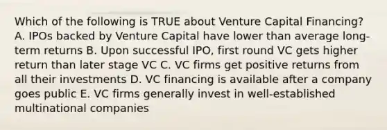 Which of the following is TRUE about Venture Capital Financing? A. IPOs backed by Venture Capital have lower than average long-term returns B. Upon successful IPO, first round VC gets higher return than later stage VC C. VC firms get positive returns from all their investments D. VC financing is available after a company goes public E. VC firms generally invest in well-established multinational companies