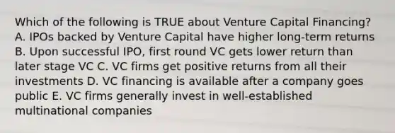 Which of the following is TRUE about Venture Capital Financing? A. IPOs backed by Venture Capital have higher long-term returns B. Upon successful IPO, first round VC gets lower return than later stage VC C. VC firms get positive returns from all their investments D. VC financing is available after a company goes public E. VC firms generally invest in well-established multinational companies