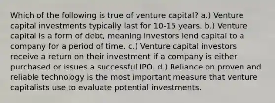 Which of the following is true of venture capital? a.) Venture capital investments typically last for 10-15 years. b.) Venture capital is a form of debt, meaning investors lend capital to a company for a period of time. c.) Venture capital investors receive a return on their investment if a company is either purchased or issues a successful IPO. d.) Reliance on proven and reliable technology is the most important measure that venture capitalists use to evaluate potential investments.