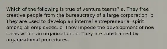 Which of the following is true of venture teams? a. They free creative people from the bureaucracy of a large corporation. b. They are used to develop an internal entrepreneurial spirit among all employees. c. They impede the development of new ideas within an organization. d. They are constrained by organizational procedures.