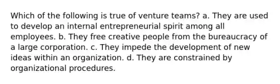 Which of the following is true of venture teams? a. They are used to develop an internal entrepreneurial spirit among all employees. b. They free creative people from the bureaucracy of a large corporation. c. They impede the development of new ideas within an organization. d. They are constrained by organizational procedures.