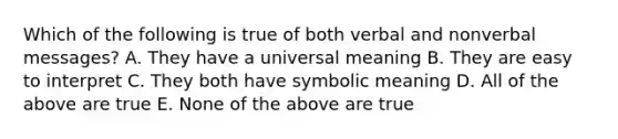 Which of the following is true of both verbal and nonverbal messages? A. They have a universal meaning B. They are easy to interpret C. They both have symbolic meaning D. All of the above are true E. None of the above are true