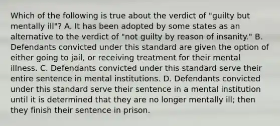 Which of the following is true about the verdict of "guilty but mentally ill"? A. It has been adopted by some states as an alternative to the verdict of "not guilty by reason of insanity." B. Defendants convicted under this standard are given the option of either going to jail, or receiving treatment for their mental illness. C. Defendants convicted under this standard serve their entire sentence in mental institutions. D. Defendants convicted under this standard serve their sentence in a mental institution until it is determined that they are no longer mentally ill; then they finish their sentence in prison.