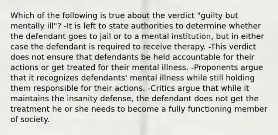 Which of the following is true about the verdict "guilty but mentally ill"? -It is left to state authorities to determine whether the defendant goes to jail or to a mental institution, but in either case the defendant is required to receive therapy. -This verdict does not ensure that defendants be held accountable for their actions or get treated for their mental illness. -Proponents argue that it recognizes defendants' mental illness while still holding them responsible for their actions. -Critics argue that while it maintains the insanity defense, the defendant does not get the treatment he or she needs to become a fully functioning member of society.