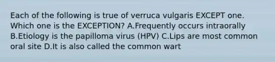 Each of the following is true of verruca vulgaris EXCEPT one. Which one is the EXCEPTION? A.Frequently occurs intraorally B.Etiology is the papilloma virus (HPV) C.Lips are most common oral site D.It is also called the common wart