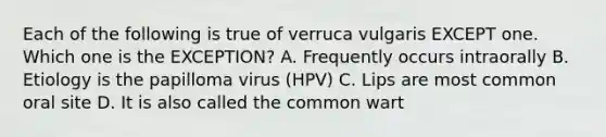 Each of the following is true of verruca vulgaris EXCEPT one. Which one is the EXCEPTION? A. Frequently occurs intraorally B. Etiology is the papilloma virus (HPV) C. Lips are most common oral site D. It is also called the common wart