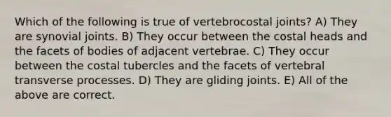 Which of the following is true of vertebrocostal joints? A) They are synovial joints. B) They occur between the costal heads and the facets of bodies of adjacent vertebrae. C) They occur between the costal tubercles and the facets of vertebral transverse processes. D) They are gliding joints. E) All of the above are correct.