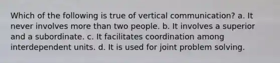 Which of the following is true of vertical communication? a. It never involves <a href='https://www.questionai.com/knowledge/keWHlEPx42-more-than' class='anchor-knowledge'>more than</a> two people. b. It involves a superior and a subordinate. c. It facilitates coordination among interdependent units. d. It is used for joint <a href='https://www.questionai.com/knowledge/kZi0diIlxK-problem-solving' class='anchor-knowledge'>problem solving</a>.