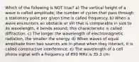 Which of the following is NOT true? a) The vertical height of a wave is called amplitude; the number of cycles that pass through a stationary point per given time is called frequency. b) When a wave encounters an obstacle or slit that is comparable in size to its wavelength, it bends around; this characteristic is called diffraction. c) The longer the wavelength of electromagnetic radiation, the smaller the energy. d) When waves of equal amplitude from two sources are in phase when they interact, it is called constructive interference. e) The wavelength of a cell phone signal with a frequency of 850 MHz is 35.3 cm.