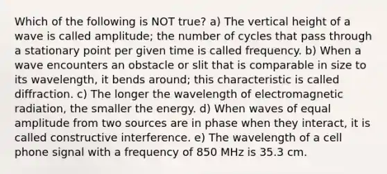 Which of the following is NOT true? a) The vertical height of a wave is called amplitude; the number of cycles that pass through a stationary point per given time is called frequency. b) When a wave encounters an obstacle or slit that is comparable in size to its wavelength, it bends around; this characteristic is called diffraction. c) The longer the wavelength of electromagnetic radiation, the smaller the energy. d) When waves of equal amplitude from two sources are in phase when they interact, it is called constructive interference. e) The wavelength of a cell phone signal with a frequency of 850 MHz is 35.3 cm.