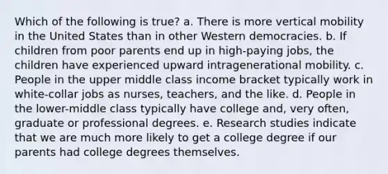 Which of the following is true? a. There is more vertical mobility in the United States than in other Western democracies. b. If children from poor parents end up in high-paying jobs, the children have experienced upward intragenerational mobility. c. People in the upper middle class income bracket typically work in white-collar jobs as nurses, teachers, and the like. d. People in the lower-middle class typically have college and, very often, graduate or professional degrees. e. Research studies indicate that we are much more likely to get a college degree if our parents had college degrees themselves.