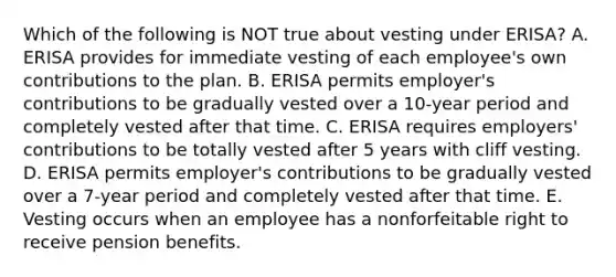 Which of the following is NOT true about vesting under​ ERISA? A. ERISA provides for immediate vesting of each​ employee's own contributions to the plan. B. ERISA permits​ employer's contributions to be gradually vested over a​ 10-year period and completely vested after that time. C. ERISA requires​ employers' contributions to be totally vested after 5 years with cliff vesting. D. ERISA permits​ employer's contributions to be gradually vested over a​ 7-year period and completely vested after that time. E. Vesting occurs when an employee has a nonforfeitable right to receive pension benefits.