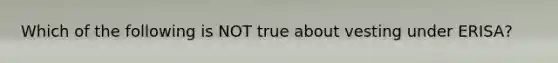 Which of the following is NOT true about vesting under​ ERISA?