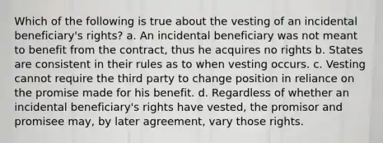 Which of the following is true about the vesting of an incidental beneficiary's rights? a. An incidental beneficiary was not meant to benefit from the contract, thus he acquires no rights b. States are consistent in their rules as to when vesting occurs. c. Vesting cannot require the third party to change position in reliance on the promise made for his benefit. d. Regardless of whether an incidental beneficiary's rights have vested, the promisor and promisee may, by later agreement, vary those rights.