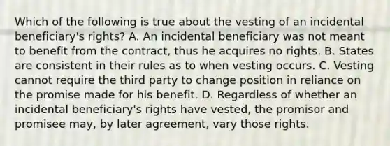 Which of the following is true about the vesting of an incidental beneficiary's rights? A. An incidental beneficiary was not meant to benefit from the contract, thus he acquires no rights. B. States are consistent in their rules as to when vesting occurs. C. Vesting cannot require the third party to change position in reliance on the promise made for his benefit. D. Regardless of whether an incidental beneficiary's rights have vested, the promisor and promisee may, by later agreement, vary those rights.