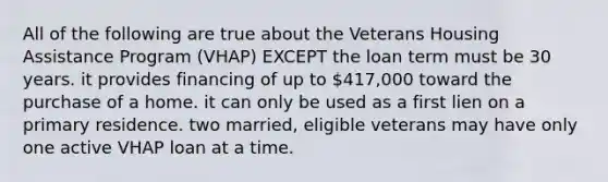 All of the following are true about the Veterans Housing Assistance Program (VHAP) EXCEPT the loan term must be 30 years. it provides financing of up to 417,000 toward the purchase of a home. it can only be used as a first lien on a primary residence. two married, eligible veterans may have only one active VHAP loan at a time.