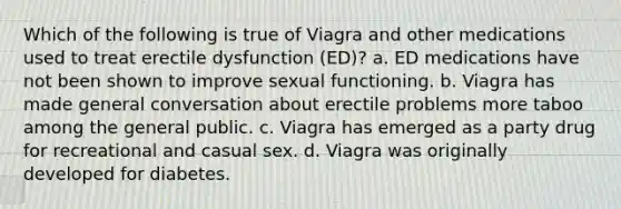 Which of the following is true of Viagra and other medications used to treat erectile dysfunction (ED)? a. ED medications have not been shown to improve sexual functioning. b. Viagra has made general conversation about erectile problems more taboo among the general public. c. Viagra has emerged as a party drug for recreational and casual sex. d. Viagra was originally developed for diabetes.